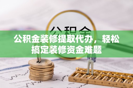府谷公积金装修提取代办，轻松搞定装修资金难题