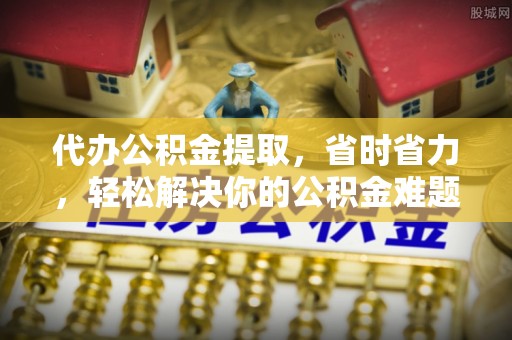 府谷代办公积金提取，省时省力，轻松解决你的公积金难题