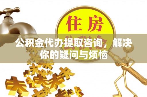 府谷公积金代办提取咨询，解决你的疑问与烦恼