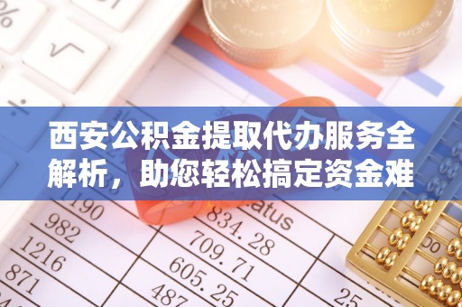 府谷西安公积金提取代办服务全解析，助您轻松搞定资金难题