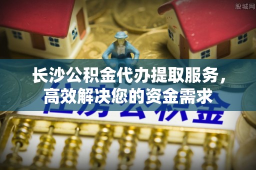 府谷长沙公积金代办提取服务，高效解决您的资金需求