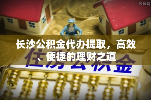 府谷长沙公积金代办提取，高效、便捷的理财之道