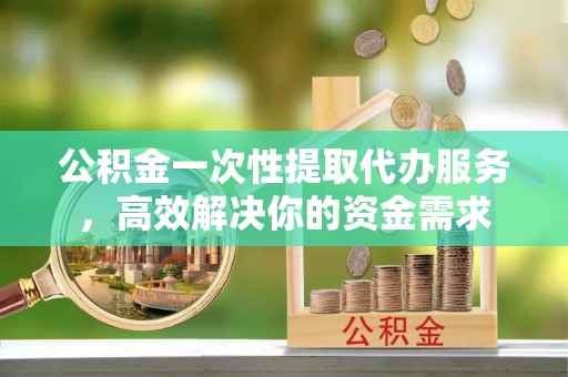 府谷公积金一次性提取代办服务，高效解决你的资金需求