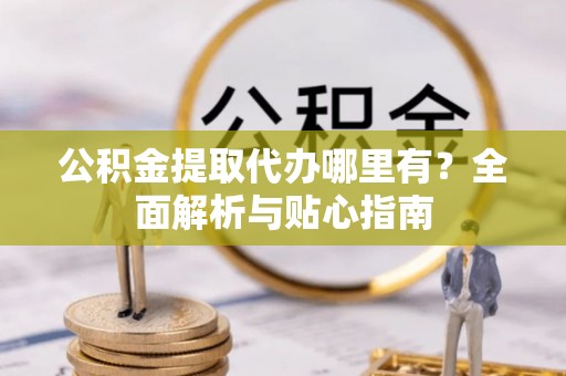 府谷公积金提取代办哪里有？全面解析与贴心指南
