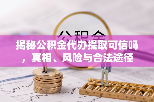 府谷揭秘公积金代办提取可信吗，真相、风险与合法途径