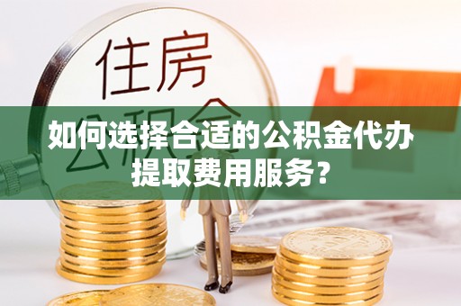 府谷如何选择合适的公积金代办提取费用服务？