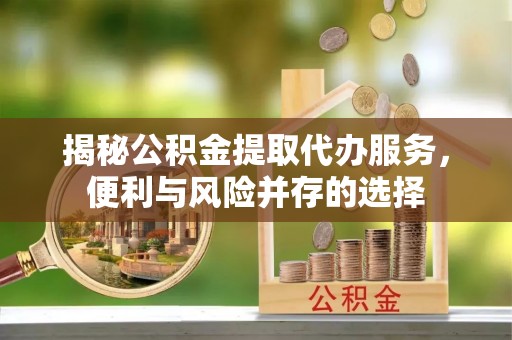 府谷揭秘公积金提取代办服务，便利与风险并存的选择