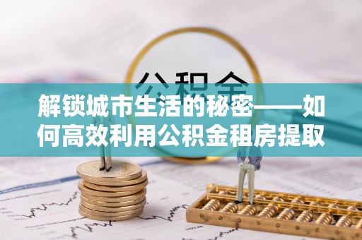 府谷解锁城市生活的秘密——如何高效利用公积金租房提取政策优化居住体验