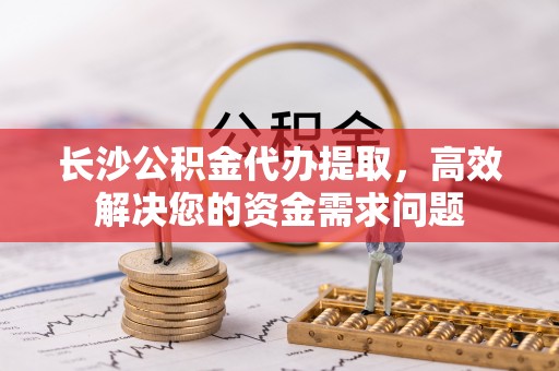 府谷长沙公积金代办提取，高效解决您的资金需求问题