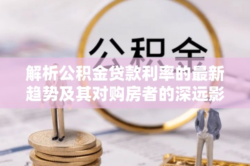 府谷解析公积金贷款利率的最新趋势及其对购房者的深远影响