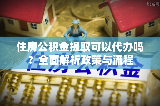 府谷住房公积金提取可以代办吗？全面解析政策与流程