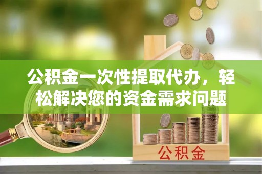府谷公积金一次性提取代办，轻松解决您的资金需求问题