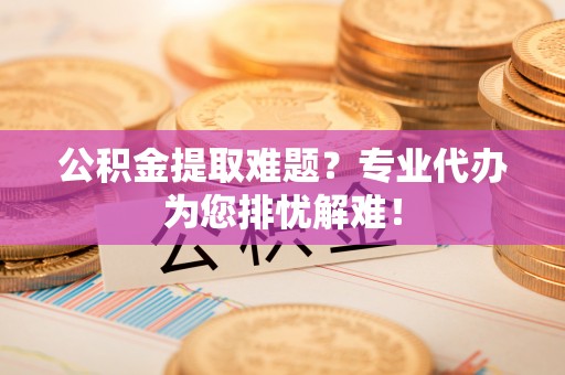 府谷公积金提取难题？专业代办为您排忧解难！