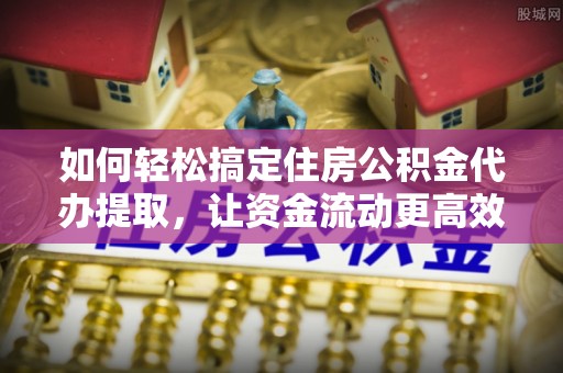 府谷如何轻松搞定住房公积金代办提取，让资金流动更高效