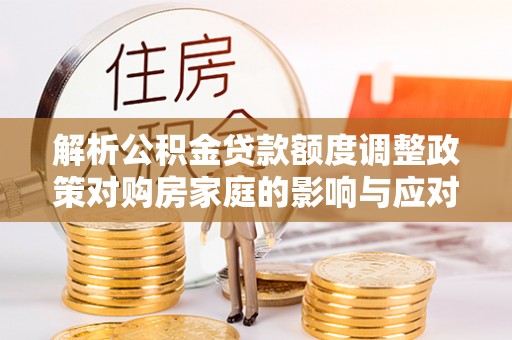 府谷解析公积金贷款额度调整政策对购房家庭的影响与应对策略