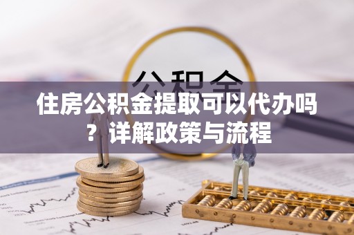 府谷住房公积金提取可以代办吗？详解政策与流程