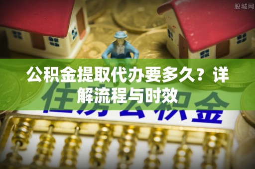 府谷公积金提取代办要多久？详解流程与时效