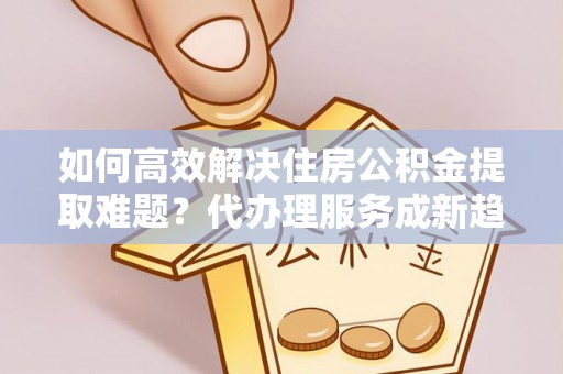 府谷如何高效解决住房公积金提取难题？代办理服务成新趋势