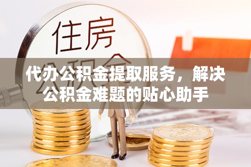 府谷代办公积金提取服务，解决公积金难题的贴心助手