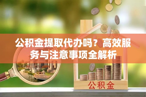 府谷公积金提取代办吗？高效服务与注意事项全解析