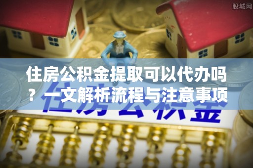 府谷住房公积金提取可以代办吗？一文解析流程与注意事项
