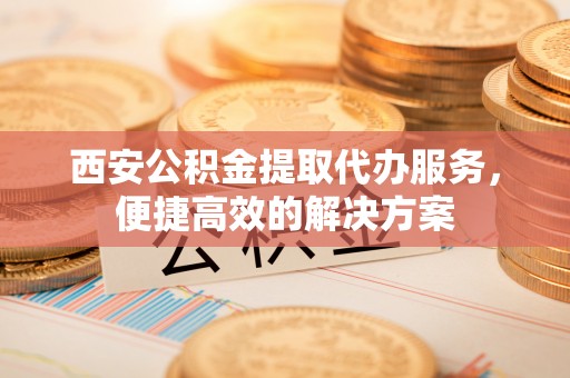 府谷西安公积金提取代办服务，便捷高效的解决方案