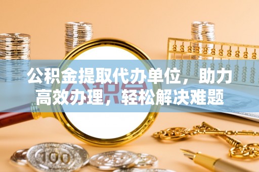 府谷公积金提取代办单位，助力高效办理，轻松解决难题