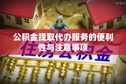 府谷公积金提取代办服务的便利性与注意事项