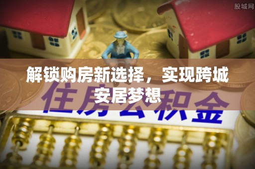 府谷解锁购房新选择，实现跨城安居梦想