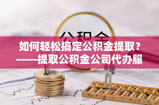 府谷如何轻松搞定公积金提取？——提取公积金公司代办服务全解析