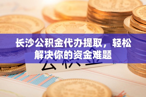 府谷长沙公积金代办提取，轻松解决你的资金难题
