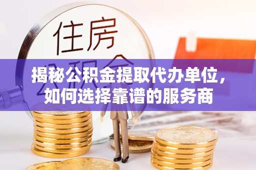 府谷揭秘公积金提取代办单位，如何选择靠谱的服务商