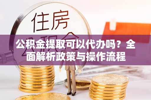 府谷公积金提取可以代办吗？全面解析政策与操作流程