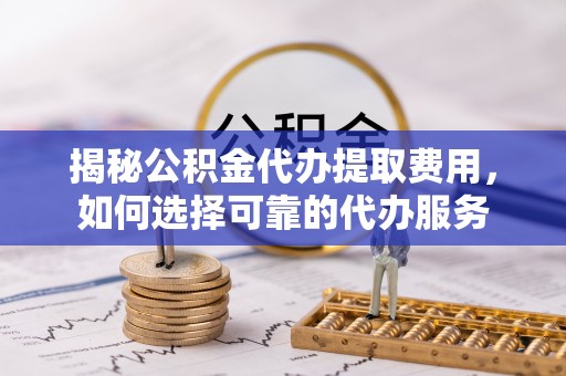 府谷揭秘公积金代办提取费用，如何选择可靠的代办服务