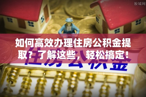 府谷如何高效办理住房公积金提取？了解这些，轻松搞定！