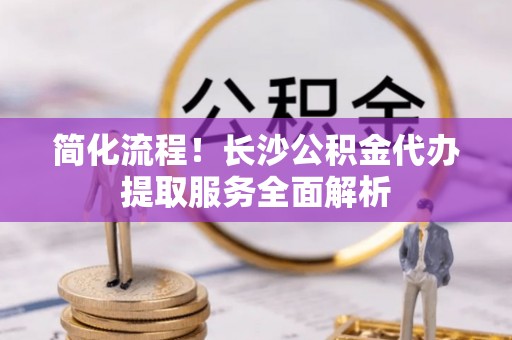 府谷简化流程！长沙公积金代办提取服务全面解析