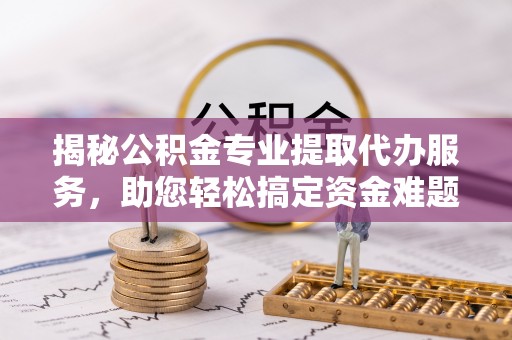 府谷揭秘公积金专业提取代办服务，助您轻松搞定资金难题