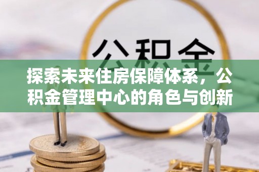 府谷探索未来住房保障体系，公积金管理中心的角色与创新
