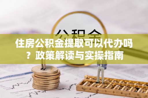 府谷住房公积金提取可以代办吗？政策解读与实操指南