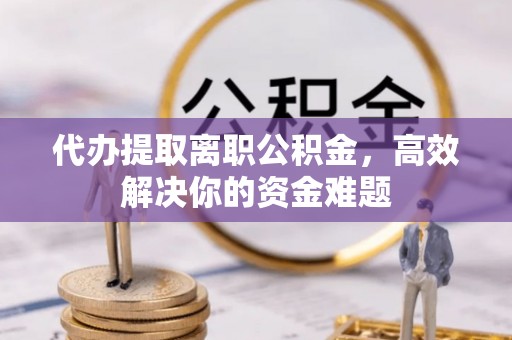府谷代办提取离职公积金，高效解决你的资金难题