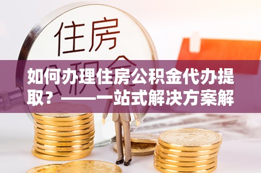 府谷如何办理住房公积金代办提取？——一站式解决方案解析