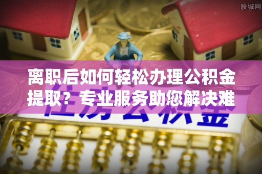 府谷离职后如何轻松办理公积金提取？专业服务助您解决难题