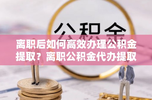 府谷离职后如何高效办理公积金提取？离职公积金代办提取全攻略