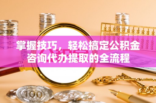 府谷掌握技巧，轻松搞定公积金咨询代办提取的全流程