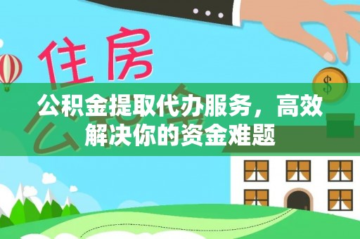府谷公积金提取代办服务，高效解决你的资金难题